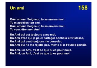 158Un ami
Quel amour, Seigneur, tu as envers moi :
Tu m'appelles ton ami.
Quel amour, Seigneur, tu as envers moi :
Tu veux être mon Ami.
Un Ami qui est toujours avec moi,
Un Ami avec qui je peux partager bonheur et tristesse,
Un Ami qui veut toujours me consoler,
Un Ami qui ne me rejette pas, même si je l'oublie parfois.
Un Ami, un Ami, c'est ce que tu es pour nous.
Un Ami, un Ami, c'est ce que tu es pour moi.
 