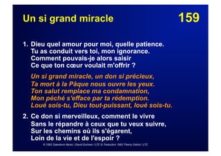 159Un si grand miracle
1. Dieu quel amour pour moi, quelle patience.
Tu as conduit vers toi, mon ignorance.
Comment pouvais-je alors saisir
Ce que ton cœur voulait m'offrir ?
Un si grand miracle, un don si précieux,
Ta mort à la Pâque nous ouvre les yeux.
Ton salut remplace ma condamnation,
Mon péché s'efface par ta rédemption.
Loué sois-tu, Dieu tout-puissant, loué sois-tu.
2. Ce don si merveilleux, comment le vivre
Sans le répandre à ceux que tu veux suivre,
Sur les chemins où ils s'égarent,
Loin de la vie et de l'espoir ?
© 1992 Galestorm Music / David Durham / LTC © Traduction 1993 Thierry Ostrini / LTC
 