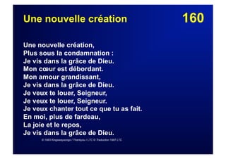 160Une nouvelle création
Une nouvelle création,
Plus sous la condamnation :
Je vis dans la grâce de Dieu.
Mon cœur est débordant.
Mon amour grandissant,
Je vis dans la grâce de Dieu.
Je veux te louer, Seigneur,
Je veux te louer, Seigneur.
Je veux chanter tout ce que tu as fait.
En moi, plus de fardeau,
La joie et le repos,
Je vis dans la grâce de Dieu.
© 1983 Kingswaysongs / Thankyou / LTC © Traduction 1987 LTC
 