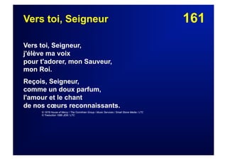 161Vers toi, Seigneur
Vers toi, Seigneur,
j'élève ma voix
pour t'adorer, mon Sauveur,
mon Roi.
Reçois, Seigneur,
comme un doux parfum,
l'amour et le chant
de nos cœurs reconnaissants.
© 1978 House of Mercy / The Corinthian Group / Music Services / Small Stone Media / LTC
© Traduction 1986 JEM / LTC
 