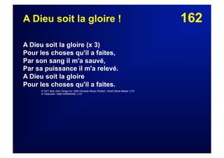162A Dieu soit la gloire !
A Dieu soit la gloire (x 3)
Pour les choses qu'il a faites,
Par son sang il m'a sauvé,
Par sa puissance il m'a relevé.
A Dieu soit la gloire
Pour les choses qu'il a faites.
© 1971 Bud John Songs Inc / EMI Christian Music Publish / Small Stone Media / LTC
© Traduction 1989 HARMONIE / LTC
 