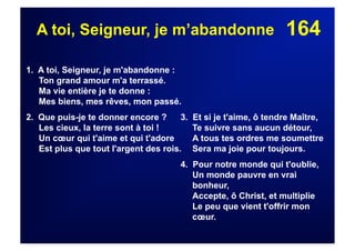 164A toi, Seigneur, je m’abandonne
1. A toi, Seigneur, je m'abandonne :
Ton grand amour m'a terrassé.
Ma vie entière je te donne :
Mes biens, mes rêves, mon passé.
2. Que puis-je te donner encore ?
Les cieux, la terre sont à toi !
Un cœur qui t'aime et qui t'adore
Est plus que tout l'argent des rois.
3. Et si je t'aime, ô tendre Maître,
Te suivre sans aucun détour,
A tous tes ordres me soumettre
Sera ma joie pour toujours.
4. Pour notre monde qui t'oublie,
Un monde pauvre en vrai
bonheur,
Accepte, ô Christ, et multiplie
Le peu que vient t'offrir mon
cœur.
 