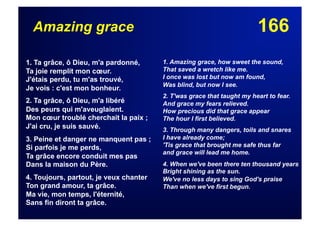 166Amazing grace
1. Ta grâce, ô Dieu, m'a pardonné,
Ta joie remplit mon cœur.
J'étais perdu, tu m'as trouvé,
Je vois : c'est mon bonheur.
2. Ta grâce, ô Dieu, m'a libéré
Des peurs qui m'aveuglaient.
Mon cœur troublé cherchait la paix ;
J'ai cru, je suis sauvé.
3. Peine et danger ne manquent pas ;
Si parfois je me perds,
Ta grâce encore conduit mes pas
Dans la maison du Père.
4. Toujours, partout, je veux chanter
Ton grand amour, ta grâce.
Ma vie, mon temps, l'éternité,
Sans fin diront ta grâce.
1. Amazing grace, how sweet the sound,
That saved a wretch like me.
I once was lost but now am found,
Was blind, but now I see.
2. T'was grace that taught my heart to fear.
And grace my fears relieved.
How precious did that grace appear
The hour I first believed.
3. Through many dangers, toils and snares
I have already come;
'Tis grace that brought me safe thus far
and grace will lead me home.
4. When we've been there ten thousand years
Bright shining as the sun.
We've no less days to sing God's praise
Than when we've first begun.
 