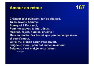 167Amour en retour
Créateur tout-puissant, tu t'es abaissé,
Tu es devenu homme.
Pourquoi ? Pour moi,
Pour me sauver, tu fus, Jésus,
méprisé, rejeté, humilié, crucifié !
Mais en moi tu n'as trouvé que peu de compassion,
si peu d'amour.
Je t'ai vu, et mon cœur s'est ouvert.
Seigneur, merci, pour cet immense amour.
Seigneur, c'est vrai, je veux t'aimer.
© Musyfée
 