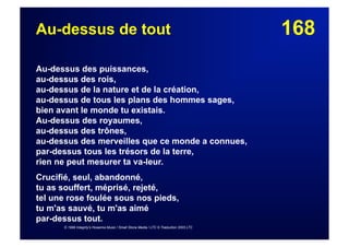 168Au-dessus de tout
Au-dessus des puissances,
au-dessus des rois,
au-dessus de la nature et de la création,
au-dessus de tous les plans des hommes sages,
bien avant le monde tu existais.
Au-dessus des royaumes,
au-dessus des trônes,
au-dessus des merveilles que ce monde a connues,
par-dessus tous les trésors de la terre,
rien ne peut mesurer ta va-leur.
Crucifié, seul, abandonné,
tu as souffert, méprisé, rejeté,
tel une rose foulée sous nos pieds,
tu m'as sauvé, tu m'as aimé
par-dessus tout.
© 1999 Integrity's Hosanna Music / Small Stone Media / LTC © Traduction 2003 LTC
 
