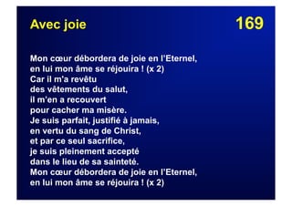 169Avec joie
Mon cœur débordera de joie en l’Eternel,
en lui mon âme se réjouira ! (x 2)
Car il m'a revêtu
des vêtements du salut,
il m’en a recouvert
pour cacher ma misère.
Je suis parfait, justifié à jamais,
en vertu du sang de Christ,
et par ce seul sacrifice,
je suis pleinement accepté
dans le lieu de sa sainteté.
Mon cœur débordera de joie en l’Eternel,
en lui mon âme se réjouira ! (x 2)
 
