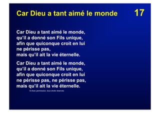 17Car Dieu a tant aimé le monde
Car Dieu a tant aimé le monde,
qu’il a donné son Fils unique,
afin que quiconque croit en lui
ne périsse pas,
mais qu’il ait la vie éternelle.
Car Dieu a tant aimé le monde,
qu’il a donné son Fils unique,
afin que quiconque croit en lui
ne périsse pas, ne périsse pas,
mais qu’il ait la vie éternelle.
© Avec permission, tous droits réservés
 