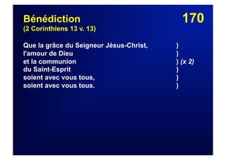 170Bénédiction
(2 Corinthiens 13 v. 13)
Que la grâce du Seigneur Jésus-Christ, )
l'amour de Dieu )
et la communion ) (x 2)
du Saint-Esprit )
soient avec vous tous, )
soient avec vous tous. )
 