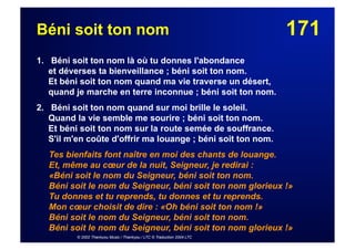 171Béni soit ton nom
1. Béni soit ton nom là où tu donnes l'abondance
et déverses ta bienveillance ; béni soit ton nom.
Et béni soit ton nom quand ma vie traverse un désert,
quand je marche en terre inconnue ; béni soit ton nom.
2. Béni soit ton nom quand sur moi brille le soleil.
Quand la vie semble me sourire ; béni soit ton nom.
Et béni soit ton nom sur la route semée de souffrance.
S'il m'en coûte d'offrir ma louange ; béni soit ton nom.
Tes bienfaits font naître en moi des chants de louange.
Et, même au cœur de la nuit, Seigneur, je redirai :
«Béni soit le nom du Seigneur, béni soit ton nom.
Béni soit le nom du Seigneur, béni soit ton nom glorieux !»
Tu donnes et tu reprends, tu donnes et tu reprends.
Mon cœur choisit de dire : «Oh béni soit ton nom !»
Béni soit le nom du Seigneur, béni soit ton nom.
Béni soit le nom du Seigneur, béni soit ton nom glorieux !»
© 2002 Thankyou Music / Thankyou / LTC © Traduction 2004 LTC
 