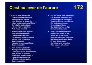172C’est au lever de l’aurore
1. C'est au lever de l'aurore
Que les femmes ont couru
Revoir une fois encore
Leur Seigneur si tôt perdu.
«Mais où donc est notre Maître ?
Il n'est plus au tombeau.»
«Jésus vit, il va paraître»,
A dit l'ange aussitôt.
2. Aux disciples dans la peine
Elles courent annoncer
La victoire souveraine
Du Seigneur qu'ils ont pleuré.
«Jésus vit, il va paraître,
Il est ressuscité.
Nous reverrons notre Maître,
Il est ressuscité.»
3. Mais Marie veut attendre
Au sépulcre abandonné ;
C'est Jésus qu'on doit lui rendre,
Rien ne peut la consoler.
«Dites-moi, où peut-il être ?
L'avez-vous emporté ?»
«Ô Marie, vois ton Maître,
Il est ressuscité.»
4. «Va, dit Jésus, vers mes frères,
Car je monte vers mon Dieu,
Vers mon Père et votre Père,
Vers mon Dieu et votre Dieu.»
Elle porte ce message,
Ce message si beau,
Qui résonne d'âge en âge,
Immuable et nouveau.
5. Toi qui cherches dans la vie
Un Sauveur vivant et fort,
Songe à la grâce infinie
Du grand vainqueur de la mort.
Que Jésus soit le seul Maître
Et l'Ami de ton cœur,
Car l'aimer et le connaître,
C'est trouver le bonheur.
© EBLC
 