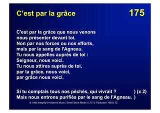 175C’est par la grâce
C'est par la grâce que nous venons
nous présenter devant toi.
Non par nos forces ou nos efforts,
mais par le sang de l'Agneau.
Tu nous appelles auprès de toi :
Seigneur, nous voici.
Tu nous attires auprès de toi,
par ta grâce, nous voici,
par grâce nous voici.
Si tu comptais tous nos péchés, qui vivrait ? ) (x 2)
Mais nous entrons purifiés par le sang de l'Agneau. )
© 1990 Integrity's Hosanna Music / Small Stone Media / LTC © Traduction 1995 LTC
 