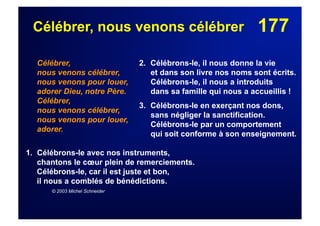 177Célébrer, nous venons célébrer
Célébrer,
nous venons célébrer,
nous venons pour louer,
adorer Dieu, notre Père.
Célébrer,
nous venons célébrer,
nous venons pour louer,
adorer.
1.  Célébrons-le avec nos instruments,
chantons le cœur plein de remerciements.
Célébrons-le, car il est juste et bon,
il nous a comblés de bénédictions.
© 2003 Michel Schneider
2. Célébrons-le, il nous donne la vie
et dans son livre nos noms sont écrits.
Célébrons-le, il nous a introduits
dans sa famille qui nous a accueillis !
3. Célébrons-le en exerçant nos dons,
sans négliger la sanctification.
Célébrons-le par un comportement
qui soit conforme à son enseignement.
 