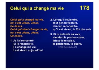 178Celui qui a changé ma vie
Celui qui a changé ma vie,
oui c'est Jésus, Jésus.
Ce Jésus.
Celui qui vient changer ta vie,
oui c'est Jésus, Jésus.
Ce Jésus.
1. Je l'ai rencontré
lui le ressuscité.
Il a changé ma vie,
il est vivant aujourd’hui.
2. Lorsqu'il reviendra,
tout genou fléchira,
chacun reconnaîtra
qu'il est vivant, le Roi des rois
3. Si tu entends sa voix,
n'endurcis pas ton cœur,
laisse-le te saisir,
te pardonner, te guérir.
© 1988 Corinne Lafitte / LTC
 