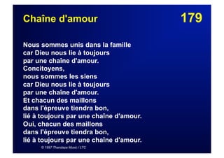 179Chaîne d'amour
Nous sommes unis dans la famille
car Dieu nous lie à toujours
par une chaîne d'amour.
Concitoyens,
nous sommes les siens
car Dieu nous lie à toujours
par une chaîne d'amour.
Et chacun des maillons
dans l'épreuve tiendra bon,
lié à toujours par une chaîne d'amour.
Oui, chacun des maillons
dans l'épreuve tiendra bon,
lié à toujours par une chaîne d'amour.
© 1997 Thandaza Music / LTC
 