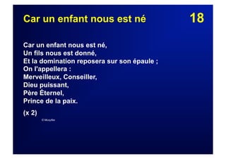 18Car un enfant nous est né
Car un enfant nous est né,
Un fils nous est donné,
Et la domination reposera sur son épaule ;
On l'appellera :
Merveilleux, Conseiller,
Dieu puissant,
Père Éternel,
Prince de la paix.
(x 2)
© Musyfée
 