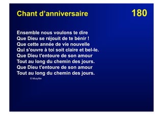 180Chant d’anniversaire
Ensemble nous voulons te dire
Que Dieu se réjouit de te bénir !
Que cette année de vie nouvelle
Qui s'ouvre à toi soit claire et bel-le.
Que Dieu t'entoure de son amour
Tout au long du chemin des jours.
Que Dieu t'entoure de son amour
Tout au long du chemin des jours.
© Musyfée
 