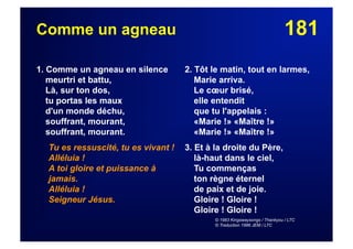 181Comme un agneau
1. Comme un agneau en silence
meurtri et battu,
Là, sur ton dos,
tu portas les maux
d'un monde déchu,
souffrant, mourant,
souffrant, mourant.
Tu es ressuscité, tu es vivant !
Alléluia !
A toi gloire et puissance à
jamais.
Alléluia !
Seigneur Jésus.
2. Tôt le matin, tout en larmes,
Marie arriva.
Le cœur brisé,
elle entendit
que tu l'appelais :
«Marie !» «Maître !»
«Marie !» «Maître !»
3. Et à la droite du Père,
là-haut dans le ciel,
Tu commenças
ton règne éternel
de paix et de joie.
Gloire ! Gloire !
Gloire ! Gloire !
© 1983 Kingswaysongs / Thankyou / LTC
© Traduction 1986 JEM / LTC
 