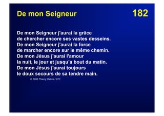 182De mon Seigneur
De mon Seigneur j'aurai la grâce
de chercher encore ses vastes desseins.
De mon Seigneur j'aurai la force
de marcher encore sur le même chemin.
De mon Jésus j'aurai l'amour
la nuit, le jour et jusqu’a bout du matin.
De mon Jésus j'aurai toujours
le doux secours de sa tendre main.
© 1996 Thierry Ostrini / LTC
 