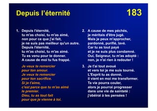 183Depuis l’éternité
1. Depuis l'éternité,
tu m'as choisi, tu m'as aimé,
non pour ce que j'ai fait,
je ne suis pas meilleur qu'un autre.
Depuis l'éternité,
tu m'as choisi, tu m'as aimé.
Tu es venu pour te donner.
A cause de moi tu fus frappé.
Je veux te remercier
pour ton amour.
Je veux te remercier
pour ton sacrifice.
Si je t'aime,
c'est parce que tu m'as aimé
le premier.
Dieu, tu as tout fait
pour que je vienne à toi.
2. A cause de mes péchés,
je méritais d'être jugé.
Mais je peux m'approcher,
pardonné, purifié, lavé.
Car tu as tout payé
et je ne suis plus condamné.
Oui, Seigneur, tu m'as adopté :
non, je n'ai rien à redouter !
3. Je t'ai tout avoué
et vers toi je me suis tourné.
L'Esprit tu as donné,
il vient en moi me transformer.
Ta vie pourra couler,
alors je pourrai progresser
dans une vie de sainteté :
j'obéirai à tes pensées !
 