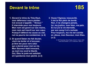 185Devant le trône
1. Devant le trône du Très-Haut,
mon défenseur saura plaider.
Cet avocat s'appelle : "Amour."
Il intercède pour moi toujours.
Mon nom est gravé sur ses mains,
mon nom est inscrit sur son cœur.
Puisqu'il défend ma cause au ciel,
nul ne pourra me condamner. (x 2)
2. Et quand Satan me fait douter,
vient me tenter et m'accuser,
je lève les yeux vers celui
qui a donné pour moi sa vie.
Mon Sauveur était innocent,
sa mort me rend la liberté.
Oui, Dieu le juste est satisfait
et il pardonne mon péché. (x 2)
3. Voyez l'Agneau ressuscité,
il est le Roi plein de bonté.
Non, il ne changera jamais,
lui, ma justice, mon bien, ma paix.
En lui j'ai la vie éternelle,
par son sang il m'a racheté.
Pour toujours, ma vie est cachée
en Jésus, mon Sauveur, mon Dieu.
(x 2)
© 1997 Sovereign Grace Praise / David C. Cook / IHM /
Small Stone Media / LTC © Traduction 1999 LTC
 