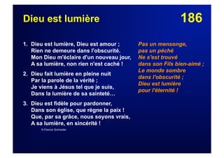 186Dieu est lumière
1. Dieu est lumière, Dieu est amour ;
Rien ne demeure dans l'obscurité.
Mon Dieu m'éclaire d'un nouveau jour,
A sa lumière, non rien n'est caché !
2. Dieu fait lumière en pleine nuit
Par la parole de la vérité ;
Je viens à Jésus tel que je suis,
Dans la lumière de sa sainteté…
3. Dieu est fidèle pour pardonner,
Dans son église, que règne la paix !
Que, par sa grâce, nous soyons vrais,
A sa lumière, en sincérité !
© Francis Schneider
Pas un mensonge,
pas un péché
Ne s'est trouvé
dans son Fils bien-aimé ;
Le monde sombre
dans l'obscurité ;
Dieu est lumière
pour l'éternité !
 
