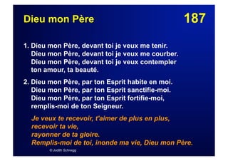 187Dieu mon Père
1. Dieu mon Père, devant toi je veux me tenir.
Dieu mon Père, devant toi je veux me courber.
Dieu mon Père, devant toi je veux contempler
ton amour, ta beauté.
2. Dieu mon Père, par ton Esprit habite en moi.
Dieu mon Père, par ton Esprit sanctifie-moi.
Dieu mon Père, par ton Esprit fortifie-moi,
remplis-moi de ton Seigneur.
Je veux te recevoir, t'aimer de plus en plus,
recevoir ta vie,
rayonner de ta gloire.
Remplis-moi de toi, inonde ma vie, Dieu mon Père.
© Judith Schnegg
 