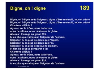 189Digne, oh ! digne
Digne, oh ! digne es-tu Seigneur, digne d'être remercié, loué et adoré.
Digne, oh ! digne es-tu Seigneur, digne d'être remercié, loué et adoré.
Chantons alléluia !
Agneau sur le trône, nous t'adorons,
nous t'exaltons, nous célébrons ta gloire.
Alléluia ! louange au grand Roi,
tu es plus que vainqueur, Seigneur de l'univers.
Seigneur, tu es plus précieux que l'argent,
Seigneur, tu es plus précieux que l'or.
Seigneur, tu es plus beau que le diamant,
et rien ne peut se comparer à toi.
Chantons alléluia !
Agneau sur le trône, nous t'adorons,
nous t'exaltons, nous célébrons ta gloire.
Alléluia ! louange au grand Roi,
tu es plus que vainqueur, Seigneur de l'univers.
© The Word of God
 
