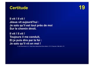 19Certitude
Il vit ! Il vit !
Jésus vit aujourd’hui :
Je sais qu’il est tout près de moi
Sur le chemin étroit.
Il vit ! Il vit !
Toujours il me conduit,
Et je puis dire par la foi :
Je sais qu’il vit en moi !
© 1933 World Music LLC / Small Stone MediaJSmall Stone Media / LTC © Traduction 1986 JEM / LTC
 