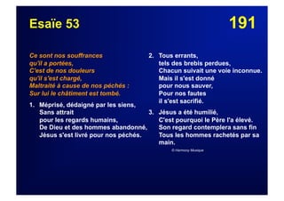 191Esaïe 53
Ce sont nos souffrances
qu'il a portées,
C'est de nos douleurs
qu'il s'est chargé,
Maltraité à cause de nos péchés :
Sur lui le châtiment est tombé.
1. Méprisé, dédaigné par les siens,
Sans attrait
pour les regards humains,
De Dieu et des hommes abandonné,
Jésus s'est livré pour nos péchés.
2. Tous errants,
tels des brebis perdues,
Chacun suivait une voie inconnue.
Mais il s'est donné
pour nous sauver,
Pour nos fautes
il s'est sacrifié.
3. Jésus a été humilié,
C'est pourquoi le Père l'a élevé.
Son regard contemplera sans fin
Tous les hommes rachetés par sa
main.
© Harmony Musique
 