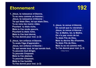 192Etonnement
1. Jésus, ta naissance m'étonne,
Tu es venu comme un homme ;
Jésus, ta naissance m'étonne :
Toi qui étais Dieu, toi qui étais Dieu,
Tu es venu les mains vides.
Pourtant tu étais riche,
Mais tu t'es rendu pauvre,
Pourtant tu étais riche,
Mais tu t'es tout donné,
Tu t'es donné pour moi. (x 2)
2. Jésus, ton enfance m'étonne,
Tu avais l'âge d'apprendre ;
Jésus, ton enfance m'étonne :
Toi qui savais tout, toi qui savais tout,
Tu pouvais tout diriger,
Tu pouvais t'imposer,
Mais tu t'es abaissé,
Tu pouvais t'imposer,
Mais tu t'es humilié,
Tu t'es donné pour moi. (x 2)
3. Jésus, ta venue m'étonne,
On savait que tu viendrais ;
Jésus, ta venue m'étonne :
Toi, le Maître, toi, le Maître,
On n'a pas voulu de toi.
Tu étais Fils de Dieu,
Mais tu devins fils d'homme,
Tu étais Fils de Dieu,
Mais tu es né comme moi,
Tu t'es donné pour moi. (x 2)
© Mady Ramos
 