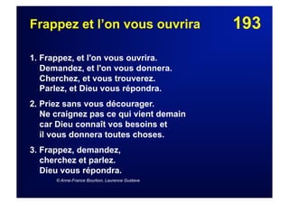 193Frappez et l’on vous ouvrira
1. Frappez, et l'on vous ouvrira.
Demandez, et l'on vous donnera.
Cherchez, et vous trouverez.
Parlez, et Dieu vous répondra.
2. Priez sans vous décourager.
Ne craignez pas ce qui vient demain
car Dieu connaît vos besoins et
il vous donnera toutes choses.
3. Frappez, demandez,
cherchez et parlez.
Dieu vous répondra.
© Anne-France Bourbon, Laurence Gustave
 