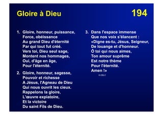 194Gloire à Dieu
1. Gloire, honneur, puissance,
Force, obéissance
Au grand Dieu d'éternité
Par qui tout fut créé.
Vers toi, Dieu seul sage,
Montent nos hommages,
Oui, d'âge en âge,
Pour l'éternité.
2. Gloire, honneur, sagesse,
Pouvoir et richesse
A Jésus, l'Agneau de Dieu
Qui nous ouvrit les cieux.
Rappelons la gloire,
L'œuvre expiatoire,
Et la victoire
Du saint Fils de Dieu.
3. Dans l'espace immense
Que nos voix s'élancent :
«Digne es-tu, Jésus, Seigneur,
De louange et d'honneur.
Ô toi qui nous aimes,
Ton amour suprême
Est notre thème
Pour l'éternité.
Amen !»
© EBLC
 