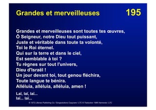 195Grandes et merveilleuses
Grandes et merveilleuses sont toutes tes œuvres,
Ô Seigneur, notre Dieu tout puissant,
Juste et véritable dans toute ta volonté,
Toi le Roi éternel.
Qui sur la terre et dans le ciel,
Est semblable à toi ?
Tu règnes sur tout l'univers,
Dieu d'Israël !
Un jour devant toi, tout genou fléchira,
Toute langue te bénira.
Alléluia, alléluia, alléluia, amen !
Laï, laï, laï...
laï... laï...
© 1972 Lillenas Publishing Co / Songsolutions Copycare / LTC © Traduction 1986 Harmonie / LTC
 