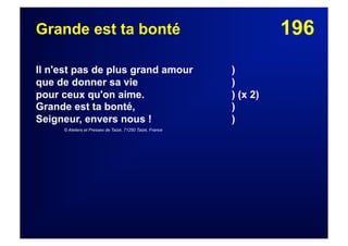 196Grande est ta bonté
Il n'est pas de plus grand amour )
que de donner sa vie )
pour ceux qu'on aime. ) (x 2)
Grande est ta bonté, )
Seigneur, envers nous ! )
© Ateliers et Presses de Taizé, 71250 Taizé, France
 