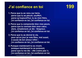 199J’ai confiance en toi
1. Parce que tu es venu sur terre,
parce que tu as pleuré, souffert,
parce qu'aujourd'hui, tu es mon frère,
j'ai confiance en toi, j'ai confiance en toi.
2. Parce que tu comprends bien mes peurs,
parce que tu connais bien mon cœur,
alors, simplement, je dis : Seigneur,
j'ai confiance en toi, j'ai confiance en toi.
3. Parce que tu as donné ta vie,
pour qu'un jour je voie Dieu, moi aussi,
à cause de ton amour infini :
j'ai confiance en toi, j'ai confiance en toi.
4. Puisque maintenant tu es vivant,
puisque maintenant tu es puissant,
parce que tu me dis : «Ne crains pas !»,
j'ai confiance en toi, j'ai confiance en toi.
© Anne-France Bourbon, Laurence Gustave
 