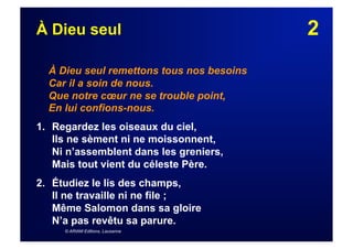 2À Dieu seul
À Dieu seul remettons tous nos besoins
Car il a soin de nous.
Que notre cœur ne se trouble point,
En lui confions-nous.
1. Regardez les oiseaux du ciel,
Ils ne sèment ni ne moissonnent,
Ni n’assemblent dans les greniers,
Mais tout vient du céleste Père.
2.  Étudiez le lis des champs,
Il ne travaille ni ne file ;
Même Salomon dans sa gloire
N’a pas revêtu sa parure.
© ARIAM Editions, Lausanne
 
