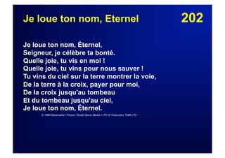 202Je loue ton nom, Eternel
Je loue ton nom, Éternel,
Seigneur, je célèbre ta bonté.
Quelle joie, tu vis en moi !
Quelle joie, tu vins pour nous sauver !
Tu vins du ciel sur la terre montrer la voie,
De la terre à la croix, payer pour moi,
De la croix jusqu'au tombeau
Et du tombeau jusqu'au ciel,
Je loue ton nom, Éternel.
© 1989 Maranatha ! Praise / Small Stone Media / LTC © Traduction 1996 LTC
 