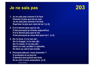 203Je ne sais pas
1. Je ne sais pas comme il le faut
Chanter la joie qui est en moi.
Je ne sais pas comme il le faut
Exprimer la joie qui vient de toi ! (x 2)
2. Il m'a donné plus que la vie,
C'est pourquoi je chante aujourd'hui.
Il m'a donné plus que la vie,
C'est pourquoi je veux être pour lui ! (x 2)
3. On l'a livré, il n'a rien dit ;
On l'a frappé, il n'a rien dit ;
On l'a cloué, il n'a rien dit ;
Sans un mot, sa tête il a penché,
Et alors au ciel il est monté.
4. Pourquoi pleurer, nous lamenter ?
Il reviendra et ce jour-là
Il étendra tout grand ses bras
Et au ciel il nous emportera. (x 2)
© Noël Chefneux
 