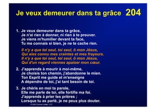 204Je veux demeurer dans ta grâce
1. Je veux demeurer dans ta grâce,
Je n'ai rien à donner, ni rien à te prouver.
Je viens m'humilier devant ta face,
Tu me connais si bien, je ne te cache rien.
Il n'y a que toi seul, toi seul, ô mon Jésus,
Qui aies connu mes craintes et mes frayeurs.
Il n'y a que toi seul, toi seul, ô mon Jésus,
Qui d'un regard viennes apaiser mon cœur.
2. J'apprends à mourir à moi-même,
Je choisis ton chemin, j'abandonne le mien.
Ton Esprit me guide et m'enseigne
A dépendre de toi, j'ai tant besoin de toi.
3. Je chéris en moi ta parole,
Elle me parle de toi, elle fortifie ma foi.
J'apprends à prier tes prières ;
Lorsque tu as parlé, je ne peux plus douter.
© 2002 Corinne Lafitte / LTC
 