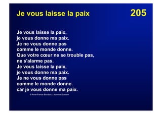 205Je vous laisse la paix
Je vous laisse la paix,
je vous donne ma paix.
Je ne vous donne pas
comme le monde donne.
Que votre cœur ne se trouble pas,
ne s'alarme pas.
Je vous laisse la paix,
je vous donne ma paix.
Je ne vous donne pas
comme le monde donne.
car je vous donne ma paix.
© Anne-France Bourbon, Laurence Gustave
 