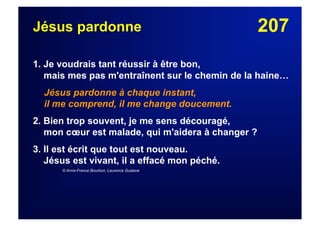 207Jésus pardonne
1. Je voudrais tant réussir à être bon,
mais mes pas m'entraînent sur le chemin de la haine…
Jésus pardonne à chaque instant,
il me comprend, il me change doucement.
2. Bien trop souvent, je me sens découragé,
mon cœur est malade, qui m'aidera à changer ?
3. Il est écrit que tout est nouveau.
Jésus est vivant, il a effacé mon péché.
© Anne-France Bourbon, Laurence Gustave
 