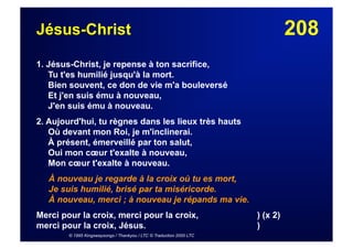 208Jésus-Christ
1. Jésus-Christ, je repense à ton sacrifice,
Tu t'es humilié jusqu'à la mort.
Bien souvent, ce don de vie m'a bouleversé
Et j'en suis ému à nouveau,
J'en suis ému à nouveau.
2. Aujourd'hui, tu règnes dans les lieux très hauts
Où devant mon Roi, je m'inclinerai.
À présent, émerveillé par ton salut,
Oui mon cœur t'exalte à nouveau,
Mon cœur t'exalte à nouveau.
À nouveau je regarde à la croix où tu es mort,
Je suis humilié, brisé par ta miséricorde.
À nouveau, merci ; à nouveau je répands ma vie.
Merci pour la croix, merci pour la croix, ) (x 2)
merci pour la croix, Jésus. )
© 1995 Kingswaysongs / Thankyou / LTC © Traduction 2000 LTC
 