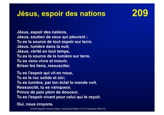 209Jésus, espoir des nations
Jésus, espoir des nations,
Jésus, soutien de ceux qui pleurent ;
Tu es la source de tout espoir sur terre.
Jésus, lumière dans la nuit,
Jésus, vérité en tout temps,
Tu es la source de la lumière sur terre.
Tu es venu vivre et mourir,
Briser les liens, ressusciter.
Tu es l'espoir qui vit en nous,
Tu es le roc solide et sûr;
Tu es lumière, par ton éclat le monde voit.
Ressuscité, tu es vainqueur,
Prince de paix plein de douceur,
Tu es l'espoir vivant pour celui qui te reçoit.
Oui, nous croyons.
© 2002 Integrity's Hosanna Music / Small Stone Media / LTC © Traduction 2006 LTC
 