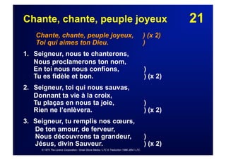 21Chante, chante, peuple joyeux
Chante, chante, peuple joyeux, ) (x 2)
Toi qui aimes ton Dieu. )
1. Seigneur, nous te chanterons,
Nous proclamerons ton nom,
En toi nous nous confions, )
Tu es fidèle et bon. ) (x 2)
2. Seigneur, toi qui nous sauvas,
Donnant ta vie à la croix,
Tu plaças en nous ta joie, )
Rien ne l’enlèvera. ) (x 2)
3.  Seigneur, tu remplis nos cœurs,
De ton amour, de ferveur,
Nous découvrons ta grandeur, )
Jésus, divin Sauveur. ) (x 2)
© 1975 The Lorenz Corporation / Small Stone Media / LTC © Traduction 1986 JEM / LTC
 