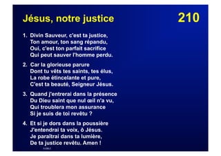 210Jésus, notre justice
1. Divin Sauveur, c'est ta justice,
Ton amour, ton sang répandu,
Oui, c'est ton parfait sacrifice
Qui peut sauver l'homme perdu.
2. Car la glorieuse parure
Dont tu vêts tes saints, tes élus,
La robe étincelante et pure,
C'est ta beauté, Seigneur Jésus.
3. Quand j'entrerai dans la présence
Du Dieu saint que nul œil n'a vu,
Qui troublera mon assurance
Si je suis de toi revêtu ?
4. Et si je dors dans la poussière
J'entendrai ta voix, ô Jésus.
Je paraîtrai dans ta lumière,
De ta justice revêtu. Amen !
© EBLC
 
