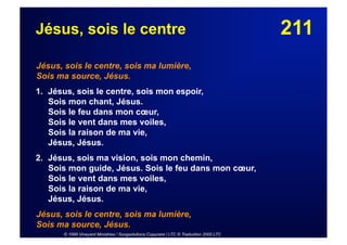 211Jésus, sois le centre
Jésus, sois le centre, sois ma lumière,
Sois ma source, Jésus.
1. Jésus, sois le centre, sois mon espoir,
Sois mon chant, Jésus.
Sois le feu dans mon cœur,
Sois le vent dans mes voiles,
Sois la raison de ma vie,
Jésus, Jésus.
2. Jésus, sois ma vision, sois mon chemin,
Sois mon guide, Jésus. Sois le feu dans mon cœur,
Sois le vent dans mes voiles,
Sois la raison de ma vie,
Jésus, Jésus.
Jésus, sois le centre, sois ma lumière,
Sois ma source, Jésus.
© 1999 Vineyard Ministries / Songsolutions Copycare / LTC © Traduction 2000 LTC
 