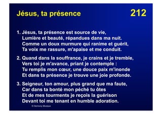 212Jésus, ta présence
1. Jésus, ta présence est source de vie,
Lumière et beauté, répandues dans ma nuit.
Comme un doux murmure qui ranime et guérit,
Ta voix me rassure, m'apaise et me conduit.
2. Quand dans la souffrance, je crains et je tremble,
Vers toi je m'avance, priant je contemple :
Tu remplis mon cœur, une douce paix m'inonde
Et dans ta présence je trouve une joie profonde.
3. Seigneur, ton amour, plus grand que ma faute,
Car dans ta bonté mon péché tu ôtes
Et de mes tourments je reçois la guérison
Devant toi me tenant en humble adoration.
© Harmony Musique
 