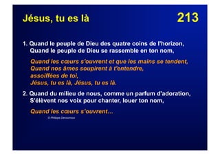 213Jésus, tu es là
1. Quand le peuple de Dieu des quatre coins de l'horizon,
Quand le peuple de Dieu se rassemble en ton nom,
Quand les cœurs s'ouvrent et que les mains se tendent,
Quand nos âmes soupirent à t'entendre,
assoiffées de toi,
Jésus, tu es là, Jésus, tu es là.
2. Quand du milieu de nous, comme un parfum d'adoration,
S'élèvent nos voix pour chanter, louer ton nom,
Quand les cœurs s’ouvrent…
© Philippe Decourroux
 
