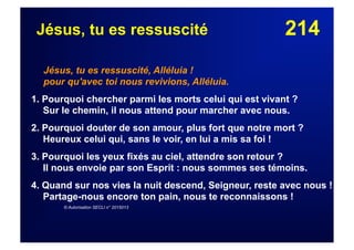 214Jésus, tu es ressuscité
Jésus, tu es ressuscité, Alléluia !
pour qu'avec toi nous revivions, Alléluia.
1. Pourquoi chercher parmi les morts celui qui est vivant ?
Sur le chemin, il nous attend pour marcher avec nous.
2. Pourquoi douter de son amour, plus fort que notre mort ?
Heureux celui qui, sans le voir, en lui a mis sa foi !
3. Pourquoi les yeux fixés au ciel, attendre son retour ?
Il nous envoie par son Esprit : nous sommes ses témoins.
4. Quand sur nos vies la nuit descend, Seigneur, reste avec nous !
Partage-nous encore ton pain, nous te reconnaissons !
© Autorisation SECLI n° 2015013
 
