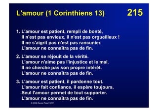 215L'amour (1 Corinthiens 13)
1. L'amour est patient, rempli de bonté,
Il n'est pas envieux, il n'est pas orgueilleux !
Il ne s'aigrit pas n'est pas rancunier.
L'amour ne connaîtra pas de fin.
2. L'amour se réjouit de la vérité.
L'amour n'aime pas l'injustice et le mal.
Il ne cherche pas son propre intérêt.
L'amour ne connaîtra pas de fin.
3. L'amour est patient, il pardonne tout.
L'amour fait confiance, il espère toujours.
Seul l'amour permet de tout supporter.
L'amour ne connaîtra pas de fin.
© 2008 Daniel Pialat / LTC
 